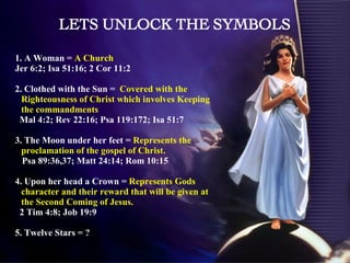 1. A Woman =  A Church  Jer 6:2; Isa 51:16; 2 Cor 11:2 2. Clothed with the Sun =  Covered with the Righteousness of Christ which involves Keeping the commandments Mal 4:2; Rev 22:16; Psa 119:172; Isa 51:7 3. The Moon under her feet =  Represents the proclamation of the gospel of Christ.  Psa 89:36,37; Matt 24:14; Rom 10:15 4. Upon her head a Crown =  Represents Gods character and their reward that will be given at the Second Coming of Jesus. 2 Tim 4:8; Job 19:9 5. Twelve Stars = ? LETS UNLOCK THE SYMBOLS 