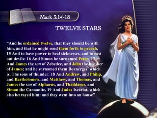 TWELVE STARS Mark 3:14-18 “ And he  ordained twelve , that they should be with him, and that he might send  them forth to preach , 15 And to have power to heal sicknesses, and to cast out devils: 16 And Simon he surnamed  Peter ; 17 And  James  the  son  of Zebedee, and  John  the brother of  James ; and he surnamed them Boanerges, which is, The sons of thunder: 18 And  Andrew , and  Philip , and  Bartholomew , and  Matthew , and  Thomas , and  James  the  son  of  Alphaeus , and  Thaddaeus , and  Simon  the Canaanite, 19 And  Judas  Iscariot, which also betrayed him: and they went into an house” 