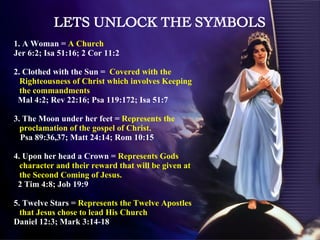 1. A Woman =  A Church  Jer 6:2; Isa 51:16; 2 Cor 11:2 2. Clothed with the Sun =  Covered with the Righteousness of Christ which involves Keeping the commandments Mal 4:2; Rev 22:16; Psa 119:172; Isa 51:7 3. The Moon under her feet =  Represents the proclamation of the gospel of Christ.  Psa 89:36,37; Matt 24:14; Rom 10:15 4. Upon her head a Crown =  Represents Gods character and their reward that will be given at the Second Coming of Jesus. 2 Tim 4:8; Job 19:9 5. Twelve Stars =  Represents the Twelve Apostles that Jesus chose to lead His Church Daniel 12:3; Mark 3:14-18 LETS UNLOCK THE SYMBOLS 