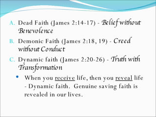 Dead Faith (James 2:14-17) -  Belief without Benevolence Demonic Faith (James 2:18, 19) -  Creed without Conduct Dynamic faith (James 2:20-26) -  Truth with Transformation When you  receive  life, then you  reveal  life - Dynamic faith.  Genuine saving faith is revealed in our lives. 