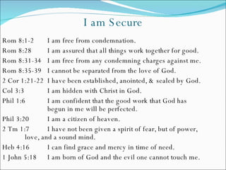 I am Secure Rom 8:1-2 I am free from condemnation. Rom 8:28 I am assured that all things work together for good. Rom 8:31-34 I am free from any condemning charges against me. Rom 8:35-39 I cannot be separated from the love of God. 2 Cor 1:21-22  I have been established, anointed, & sealed by God. Col 3:3 I am hidden with Christ in God. Phil 1:6 I am confident that the good work that God has  begun in me will be perfected. Phil 3:20 I am a citizen of heaven. 2 Tm 1:7 I have not been given a spirit of fear, but of power,  love, and a sound mind. Heb 4:16 I can find grace and mercy in time of need. 1 John 5:18 I am born of God and the evil one cannot touch me.  