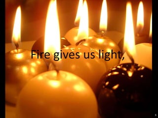 Fire gives us light,



                       6
 