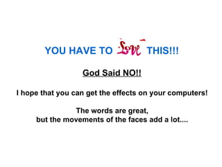 YOU HAVE TO                  THIS!!!   God Said NO!!   I hope that you can get the effects on your computers!  The words are great,  but the movements of the faces add a lot....  
