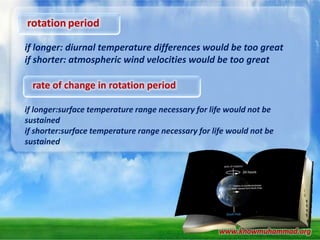 rotation period
if longer: diurnal temperature differences would be too great
if shorter: atmospheric wind velocities would be too great

rate of change in rotation period
if longer:surface temperature range necessary for life would not be
sustained
if shorter:surface temperature range necessary for life would not be
sustained

www.knowmuhammad.org

 