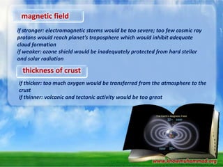 magnetic field
if stronger: electromagnetic storms would be too severe; too few cosmic ray
protons would reach planet’s troposphere which would inhibit adequate
cloud formation
if weaker: ozone shield would be inadequately protected from hard stellar
and solar radiation

thickness of crust
if thicker: too much oxygen would be transferred from the atmosphere to the
crust
if thinner: volcanic and tectonic activity would be too great

www.knowmuhammad.org

 