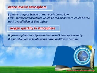 ozone level in atmosphere
if greater: surface temperatures would be too low
if less: surface temperatures would be too high; there would be too
much uv radiation at the surface

oxygen quantity in atmosphere
if greater: plants and hydrocarbons would burn up too easily
if less: advanced animals would have too little to breathe

www.knowmuhammad.org

 