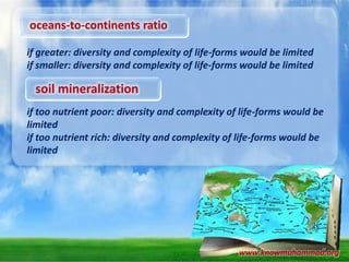 oceans-to-continents ratio
if greater: diversity and complexity of life-forms would be limited
if smaller: diversity and complexity of life-forms would be limited

soil mineralization
if too nutrient poor: diversity and complexity of life-forms would be
limited
if too nutrient rich: diversity and complexity of life-forms would be
limited

www.knowmuhammad.org

 