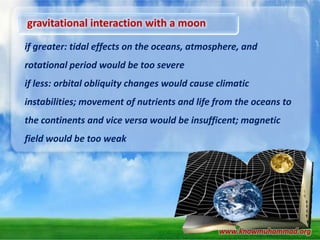 gravitational interaction with a moon
if greater: tidal effects on the oceans, atmosphere, and
rotational period would be too severe
if less: orbital obliquity changes would cause climatic

instabilities; movement of nutrients and life from the oceans to
the continents and vice versa would be insufficent; magnetic
field would be too weak

www.knowmuhammad.org

 