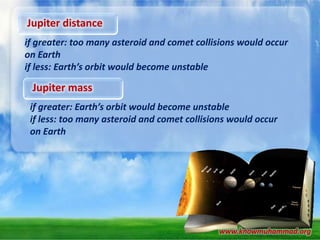 Jupiter distance
if greater: too many asteroid and comet collisions would occur
on Earth
if less: Earth’s orbit would become unstable

Jupiter mass
if greater: Earth’s orbit would become unstable
if less: too many asteroid and comet collisions would occur
on Earth

www.knowmuhammad.org

 