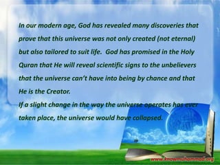 In our modern age, God has revealed many discoveries that

prove that this universe was not only created (not eternal)
but also tailored to suit life. God has promised in the Holy
Quran that He will reveal scientific signs to the unbelievers
that the universe can’t have into being by chance and that
He is the Creator.
If a slight change in the way the universe operates has ever
taken place, the universe would have collapsed.

www.knowmuhammad.org

 