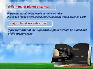 drift in major planet distances
if greater: Earth’s orbit would become unstable
if less: too many asteroid and comet collisions would occur on Earth

major planet eccentricities
if greater: orbit of life supportable planet would be pulled out
of life support zone

www.knowmuhammad.org

 
