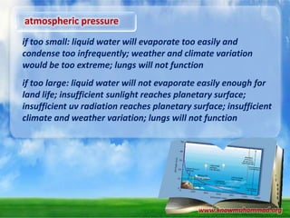 atmospheric pressure
if too small: liquid water will evaporate too easily and
condense too infrequently; weather and climate variation
would be too extreme; lungs will not function
if too large: liquid water will not evaporate easily enough for
land life; insufficient sunlight reaches planetary surface;
insufficient uv radiation reaches planetary surface; insufficient
climate and weather variation; lungs will not function

www.knowmuhammad.org

 