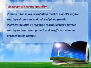 stratospheric ozone quantity
if smaller: too much uv radiation reaches planet’s surface
causing skin cancers and reduced plant growth
if larger: too little uv radiation reaches planet’s surface
causing reduced plant growth and insufficient vitamin

production for animals

www.knowmuhammad.org

 