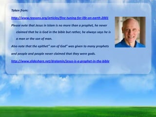 Taken from:
http://www.reasons.org/articles/fine-tuning-for-life-on-earth-2001
Please note that Jesus in Islam is no more than a prophet, he never
claimed that he is God in the bible but rather, he always says he is
a man or the son of man.
Also note that the epithet” son of God” was given to many prophets
and people and people never claimed that they were gods.
http://www.slideshare.net/dralamin/jesus-is-a-prophet-in-the-bible

 