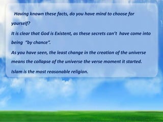 Having known these facts, do you have mind to choose for
yourself?

It is clear that God is Existent, as these secrets can’t have come into
being “by chance”.
As you have seen, the least change in the creation of the universe

means the collapse of the universe the verse moment it started.
Islam is the most reasonable religion.

 