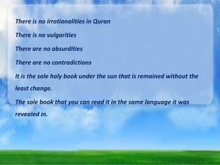 There is no irrationalities in Quran
There is no vulgarities
There are no absurdities
There are no contradictions
It is the sole holy book under the sun that is remained without the
least change.
The sole book that you can read it in the same language it was
revealed in.

 