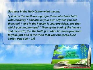 God says in the Holy Quran what means:
“( And on the earth are signs for those who have Faith
with certainty * and also in your own self Will you not
then see? * And in the heaven is your provision, and that
which you are promised * Then by the Lord of the heaven
and the earth, it is the truth (i.e. what has been promised
to you), just as it is the truth that you can speak.) (AZZariat- verse 20 – 23)

www.knowmuhammad.org

 