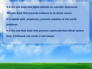 It is the sole book that fights atheism on scientific statements
The sole book that presents evidence to its divine source.

It is replete with prophecies, presents solutions to the world
problems.
It is the sole Holy book that presents unprecedented ethical system
that, if followed, can create a real utopia.

 