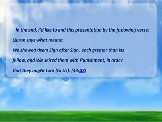 In the end, I’d like to end this presentation by the following verse:
Quran says what means:

We showed them Sign after Sign, each greater than its
fellow, and We seized them with Punishment, in order
that they might turn (to Us). (43:48)

 