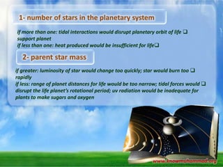 1- number of stars in the planetary system
if more than one: tidal interactions would disrupt planetary orbit of life 
support planet
if less than one: heat produced would be insufficient for life

2- parent star mass
if greater: luminosity of star would change too quickly; star would burn too 
rapidly
if less: range of planet distances for life would be too narrow; tidal forces would 
disrupt the life planet’s rotational period; uv radiation would be inadequate for
plants to make sugars and oxygen

www.knowmuhammad.org

 