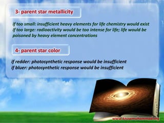 3- parent star metallicity
if too small: insufficient heavy elements for life chemistry would exist
if too large: radioactivity would be too intense for life; life would be
poisoned by heavy element concentrations

4- parent star color
if redder: photosynthetic response would be insufficient
if bluer: photosynthetic response would be insufficient

www.knowmuhammad.org

 