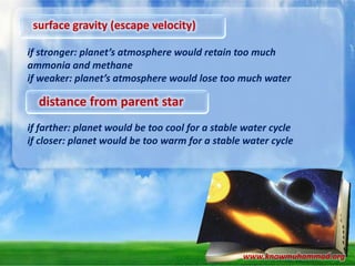 surface gravity (escape velocity)
if stronger: planet’s atmosphere would retain too much
ammonia and methane
if weaker: planet’s atmosphere would lose too much water

distance from parent star
if farther: planet would be too cool for a stable water cycle
if closer: planet would be too warm for a stable water cycle

www.knowmuhammad.org

 