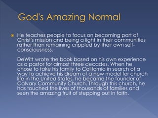  He teaches people to focus on becoming part of
Christ's mission and being a light in their communities
rather than remaining crippled by their own self-
consciousness.
DeWitt wrote the book based on his own experience
as a pastor for almost three decades. When he
chose to take his family to California in search of a
way to achieve his dream of a new model for church
life in the United States, he became the founder of
Calvary Community Church. Through this church, he
has touched the lives of thousands of families and
seen the amazing fruit of stepping out in faith.
 