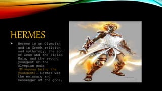 HERMES
 Hermes is an Olympian
god in Greek religion
and mythology, the son
of Zeus and the Pleiad
Maia, and the second
youngest of the
Olympian gods
(Dionysus being the
youngest). Hermes was
the emissary and
messenger of the gods.
 