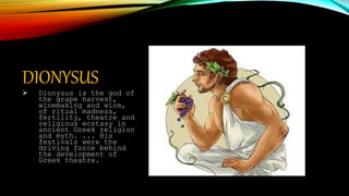 DIONYSUS
 Dionysus is the god of
the grape harvest,
winemaking and wine,
of ritual madness,
fertility, theatre and
religious ecstasy in
ancient Greek religion
and myth. ... His
festivals were the
driving force behind
the development of
Greek theatre.
 
