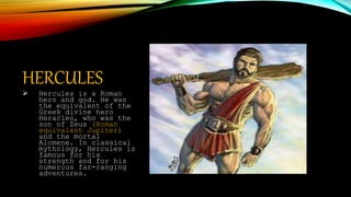 HERCULES
 Hercules is a Roman
hero and god. He was
the equivalent of the
Greek divine hero
Heracles, who was the
son of Zeus (Roman
equivalent Jupiter)
and the mortal
Alcmene. In classical
mythology, Hercules is
famous for his
strength and for his
numerous far-ranging
adventures.
 