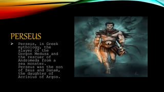 PERSEUS
 Perseus, in Greek
mythology, the
slayer of the
Gorgon Medusa and
the rescuer of
Andromeda from a
sea monster.
Perseus was the son
of Zeus and Danaë,
the daughter of
Acrisius of Argos.
 