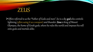 ZEUS
Often referred to as the “Father of Gods and men”, he is a sky god who controls
lightning (often using it as a weapon) and thunder. Zeus is king of Mount
Olympus, the home of Greek gods, where he rules the world and imposes his will
onto gods and mortals alike.
 