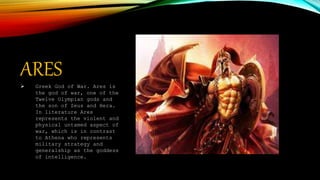 ARES
 Greek God of War. Ares is
the god of war, one of the
Twelve Olympian gods and
the son of Zeus and Hera.
In literature Ares
represents the violent and
physical untamed aspect of
war, which is in contrast
to Athena who represents
military strategy and
generalship as the goddess
of intelligence.
 