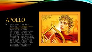 APOLLO The ideal of the
kouros (a beardless,
athletic youth),
Apollo has been
variously recognized
as a god of music,
truth and prophecy,
healing, the sun and
light, plague, poetry,
and more. Apollo is
the son of Zeus and
Leto, and has a twin
sister, the chaste
huntress Artemis.
 