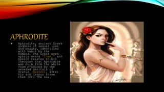 APHRODITE
 Aphrodite, ancient Greek
goddess of sexual love
and beauty, identified
with Venus by the
Romans. The Greek word
aphros means “foam,” and
Hesiod relates in his
Theogony that Aphrodite
was born from the white
foam produced by the
severed genitals of
Uranus (Heaven), after
his son Cronus threw
them into the sea.
 