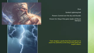z
Zeus
Symbol: Lightning bolt
Powers: Control over the sky and thunder
Known for: King of the gods, leader of Mount
Olympus
Task: Imagine a quote that Zeus would say to
assert his authority as the king of the gods and
inspire others.
https://pixabay.com/illustrations/zeus-mythology-greek-god-greek-7723633/
 