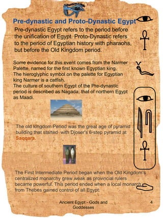 Pre-dynastic and Proto-Dynastic Egypt,[object Object],7.09.2009,[object Object],4,[object Object],Pre-dynastic Egypt refers to the period before the unification of Egypt. Proto-Dynastic refers to the period of Egyptian history with pharaohs, but before the Old Kingdom period. ,[object Object],Some evidence for this event comes from the Narmer Palette, named for the first known Egyptian king. ,[object Object],The hieroglyphic symbol on the palette for Egyptian king Narmer is a catfish.,[object Object],The culture of southern Egypt of the Pre-dynastic period is described as Nagada; that of northern Egypt as Maadi.  ,[object Object],The old kingdomPeriod was the great age of pyramid building that started  with Djoser&apos;s 6-step pyramid at   ,[object Object],Saqqara. ,[object Object],The First Intermediate Period began when the Old Kingdom&apos;s ,[object Object],centralized monarchy grew weak as provincial rulers ,[object Object],became powerful. This period ended when a local monarch ,[object Object],from Thebes gained control of all Egypt. ,[object Object],Ancient Egypt - Gods and Goddesses,[object Object]