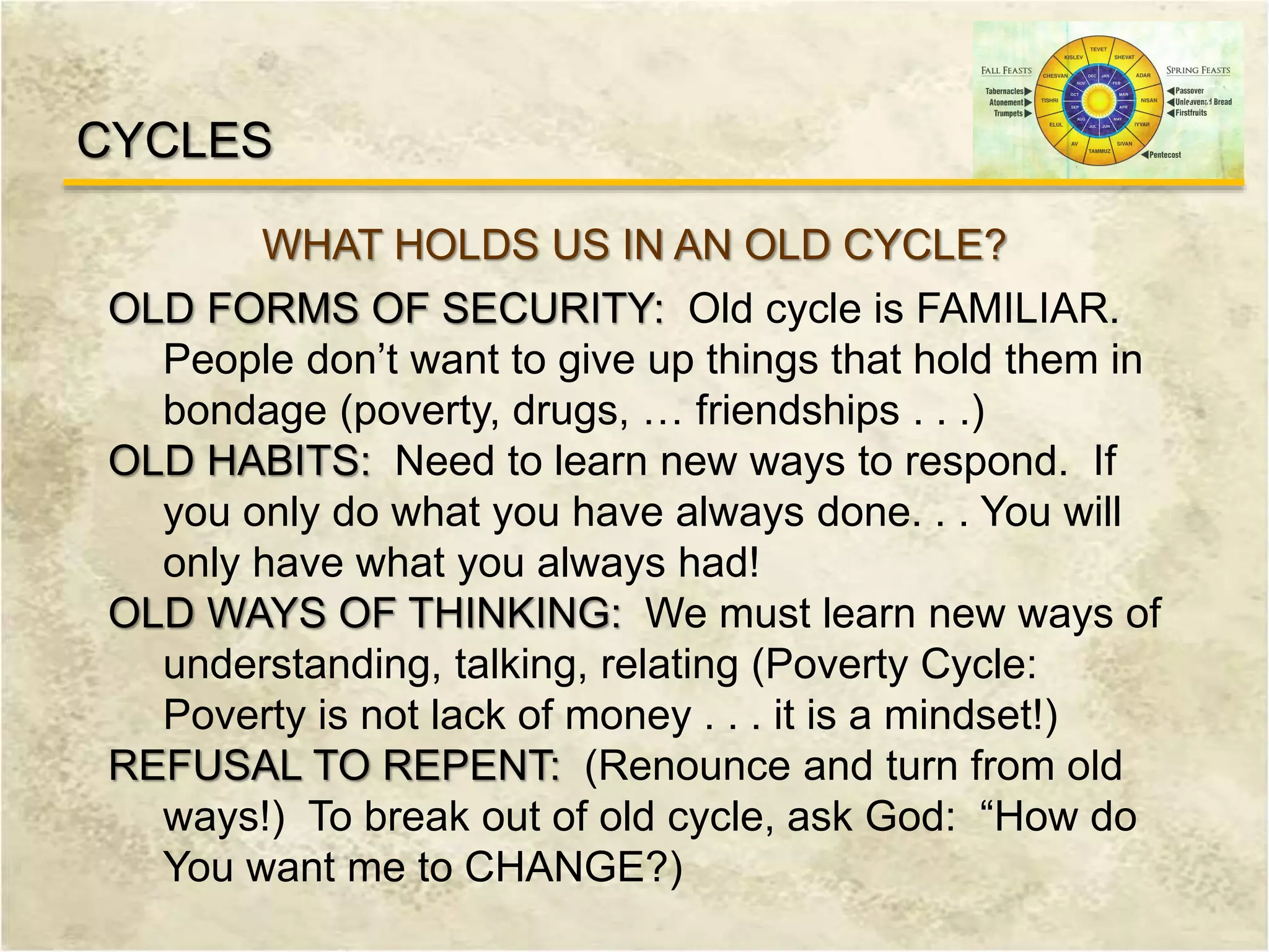 CYCLES
WHAT HOLDS US IN AN OLD CYCLE?
OLD FORMS OF SECURITY: Old cycle is FAMILIAR.
People don’t want to give up things that hold them in
bondage (poverty, drugs, … friendships . . .)
OLD HABITS: Need to learn new ways to respond. If
you only do what you have always done. . . You will
only have what you always had!
OLD WAYS OF THINKING: We must learn new ways of
understanding, talking, relating (Poverty Cycle:
Poverty is not lack of money . . . it is a mindset!)
REFUSAL TO REPENT: (Renounce and turn from old
ways!) To break out of old cycle, ask God: “How do
You want me to CHANGE?)
 