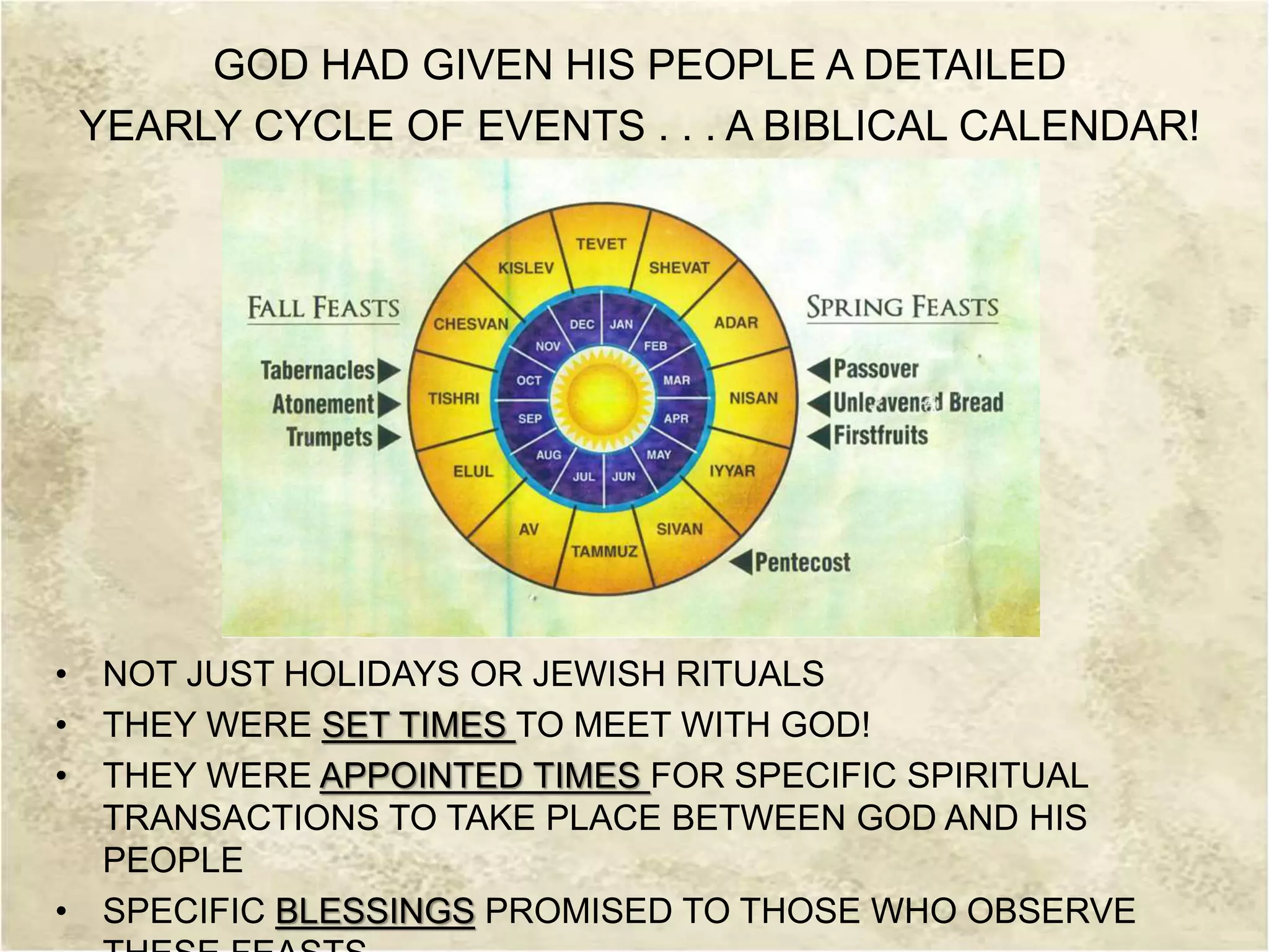 GOD HAD GIVEN HIS PEOPLE A DETAILED
YEARLY CYCLE OF EVENTS . . . A BIBLICAL CALENDAR!
• NOT JUST HOLIDAYS OR JEWISH RITUALS
• THEY WERE SET TIMES TO MEET WITH GOD!
• THEY WERE APPOINTED TIMES FOR SPECIFIC SPIRITUAL
TRANSACTIONS TO TAKE PLACE BETWEEN GOD AND HIS
PEOPLE
• SPECIFIC BLESSINGS PROMISED TO THOSE WHO OBSERVE
 