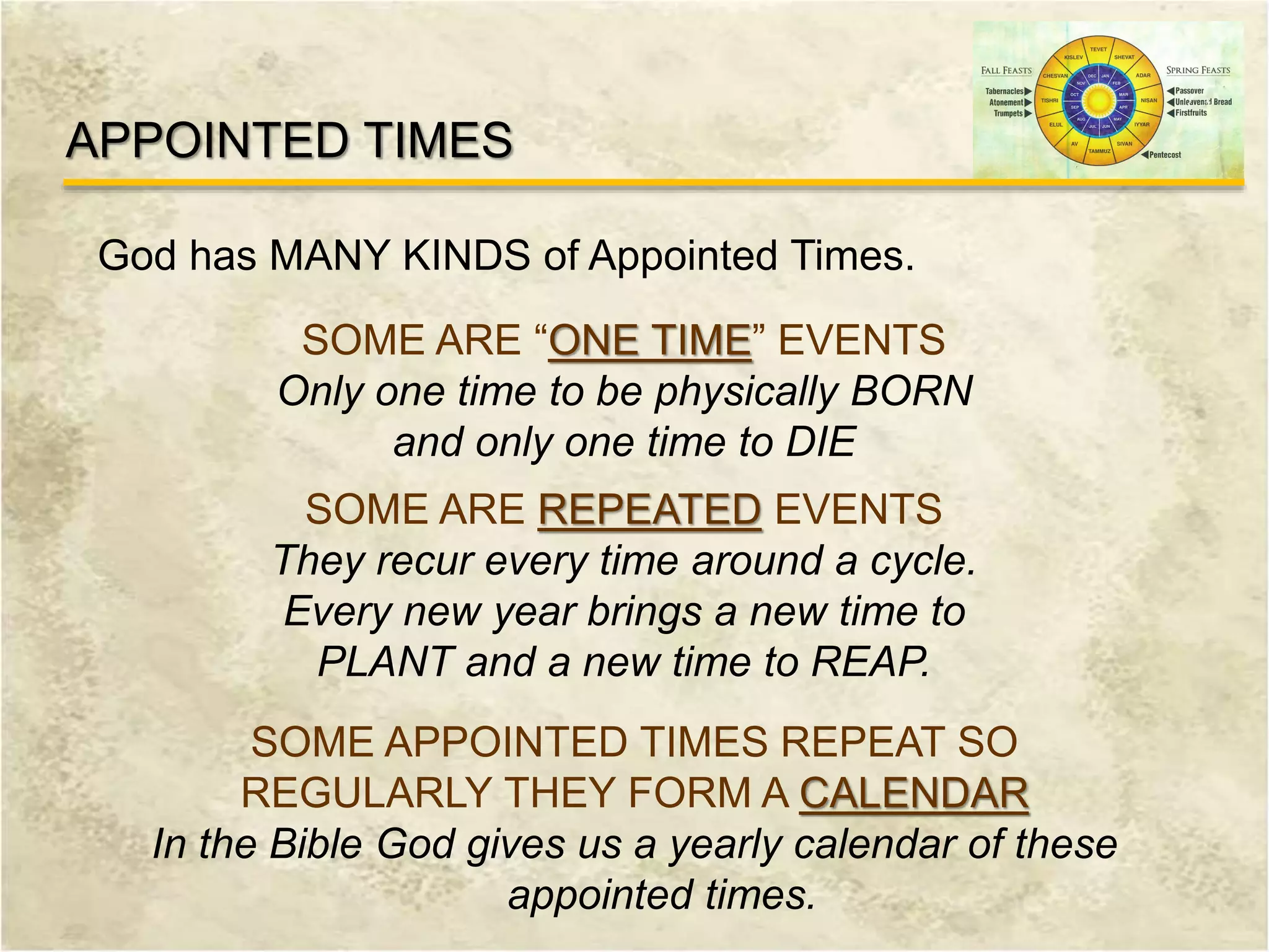 God has MANY KINDS of Appointed Times.
APPOINTED TIMES
SOME ARE “ONE TIME” EVENTS
Only one time to be physically BORN
and only one time to DIE
SOME ARE REPEATED EVENTS
They recur every time around a cycle.
Every new year brings a new time to
PLANT and a new time to REAP.
SOME APPOINTED TIMES REPEAT SO
REGULARLY THEY FORM A CALENDAR
In the Bible God gives us a yearly calendar of these
appointed times.
 