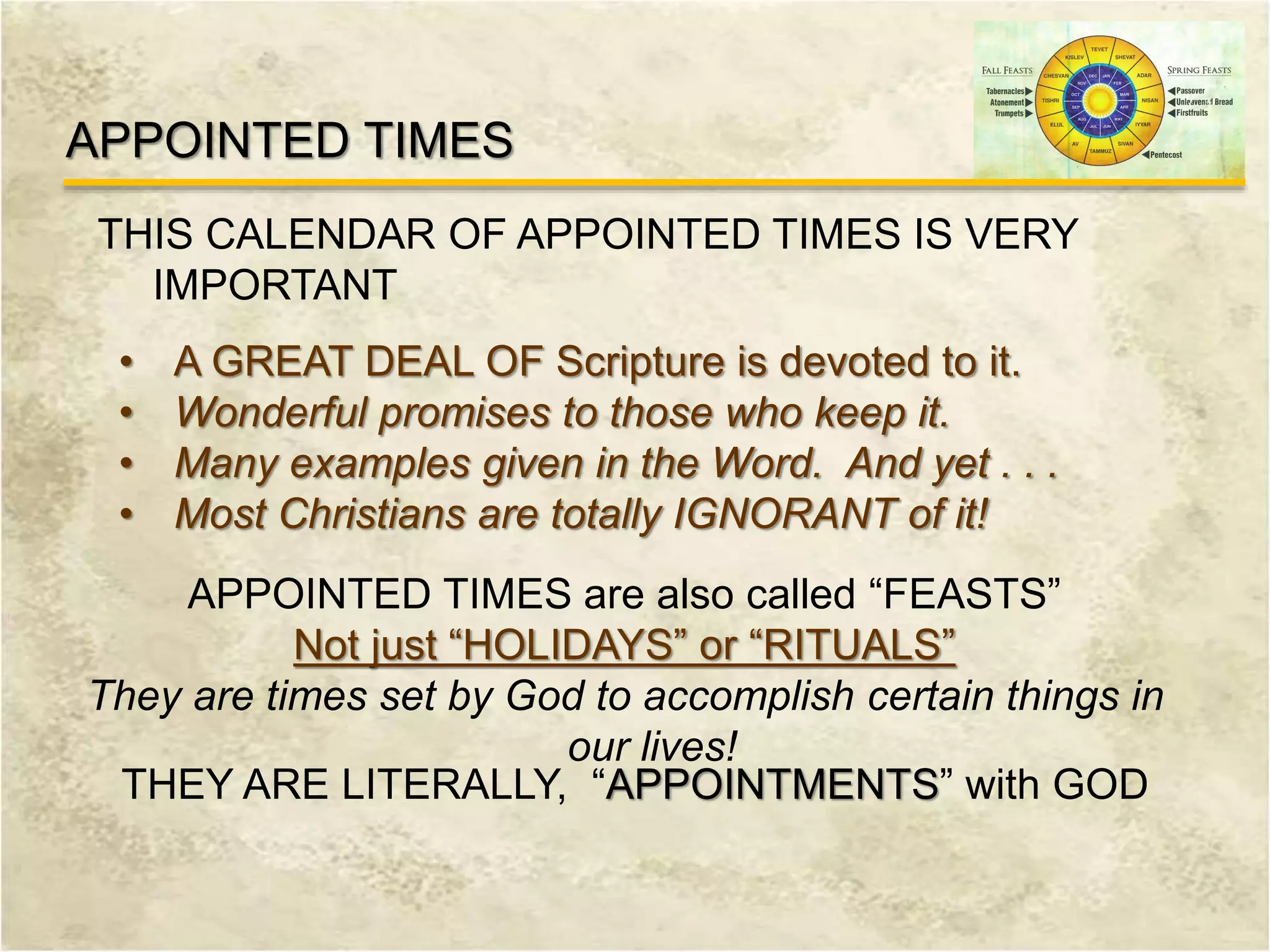 THIS CALENDAR OF APPOINTED TIMES IS VERY
IMPORTANT
APPOINTED TIMES
• A GREAT DEAL OF Scripture is devoted to it.
• Wonderful promises to those who keep it.
• Many examples given in the Word. And yet . . .
• Most Christians are totally IGNORANT of it!
APPOINTED TIMES are also called “FEASTS”
Not just “HOLIDAYS” or “RITUALS”
They are times set by God to accomplish certain things in
our lives!
THEY ARE LITERALLY, “APPOINTMENTS” with GOD
 