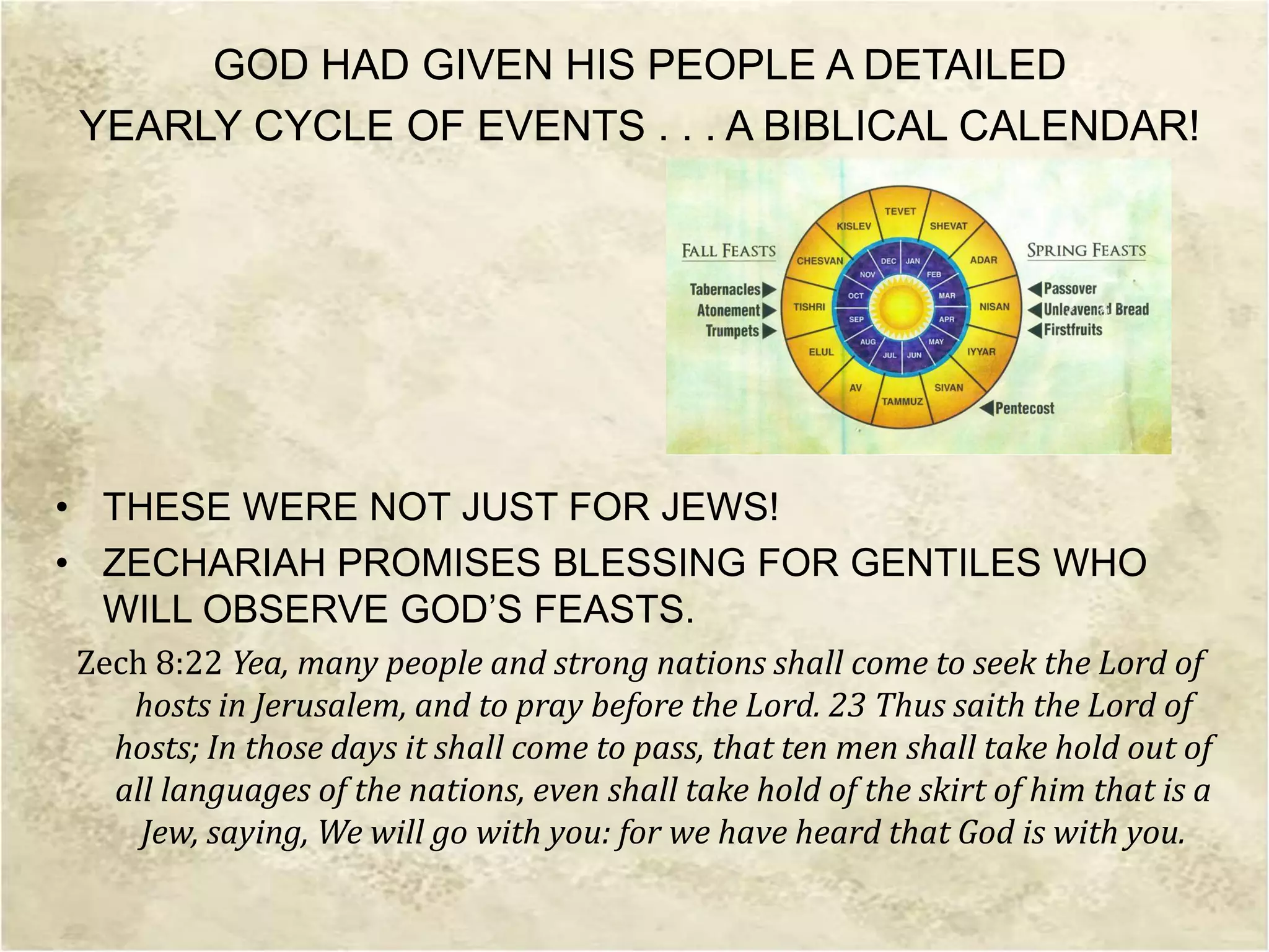 GOD HAD GIVEN HIS PEOPLE A DETAILED
YEARLY CYCLE OF EVENTS . . . A BIBLICAL CALENDAR!
• THESE WERE NOT JUST FOR JEWS!
• ZECHARIAH PROMISES BLESSING FOR GENTILES WHO
WILL OBSERVE GOD’S FEASTS.
Zech 8:22 Yea, many people and strong nations shall come to seek the Lord of
hosts in Jerusalem, and to pray before the Lord. 23 Thus saith the Lord of
hosts; In those days it shall come to pass, that ten men shall take hold out of
all languages of the nations, even shall take hold of the skirt of him that is a
Jew, saying, We will go with you: for we have heard that God is with you.
 