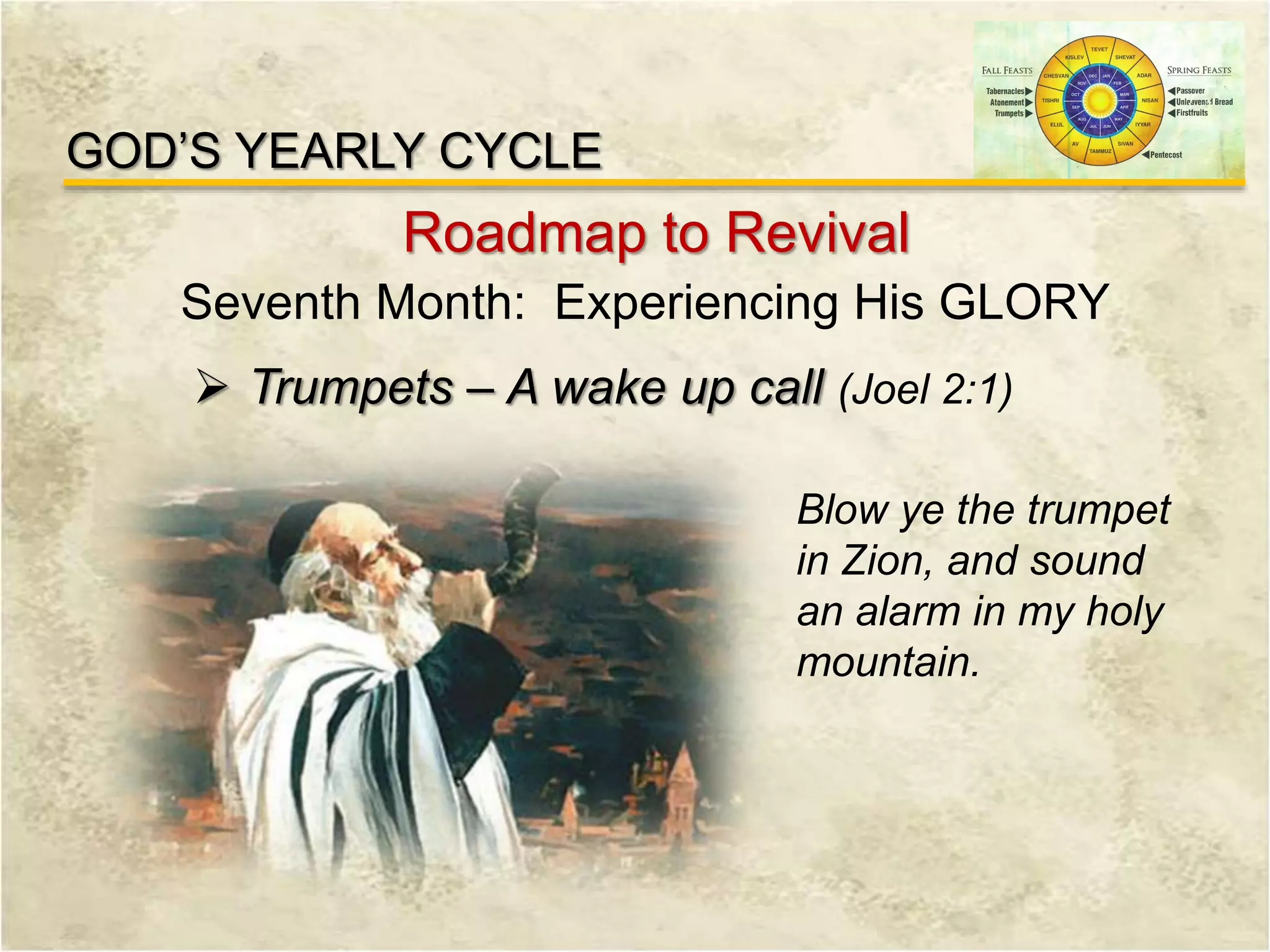 GOD’S YEARLY CYCLE
Roadmap to Revival
Seventh Month: Experiencing His GLORY
 Trumpets – A wake up call (Joel 2:1)
Blow ye the trumpet
in Zion, and sound
an alarm in my holy
mountain.
 