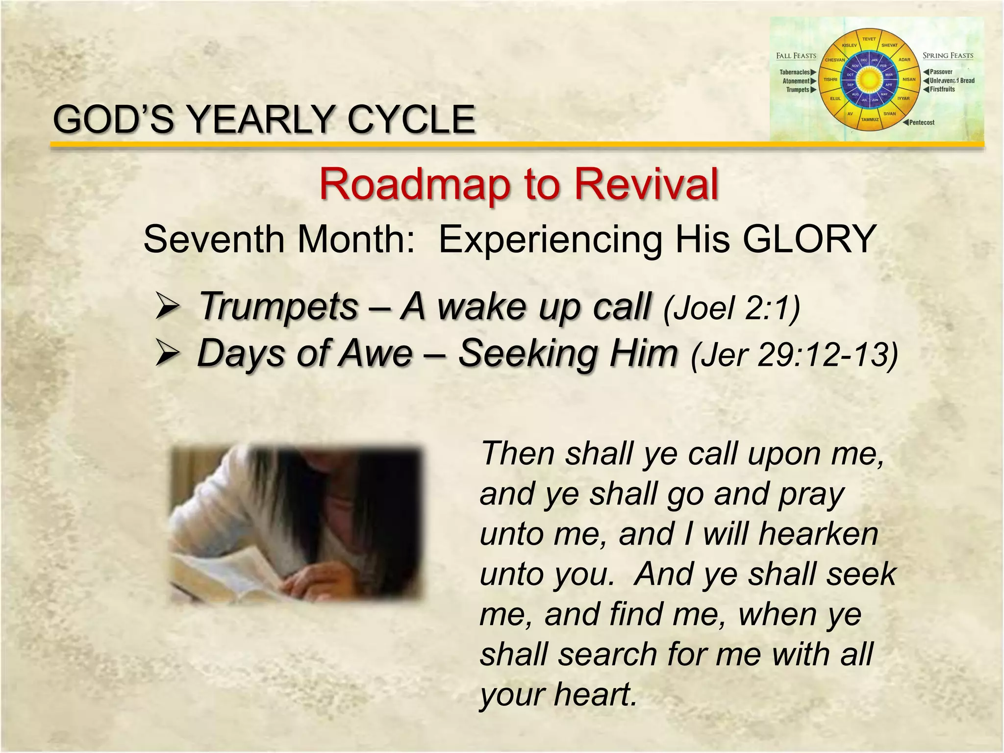 GOD’S YEARLY CYCLE
Roadmap to Revival
Seventh Month: Experiencing His GLORY
 Trumpets – A wake up call (Joel 2:1)
 Days of Awe – Seeking Him (Jer 29:12-13)
Then shall ye call upon me,
and ye shall go and pray
unto me, and I will hearken
unto you. And ye shall seek
me, and find me, when ye
shall search for me with all
your heart.
 
