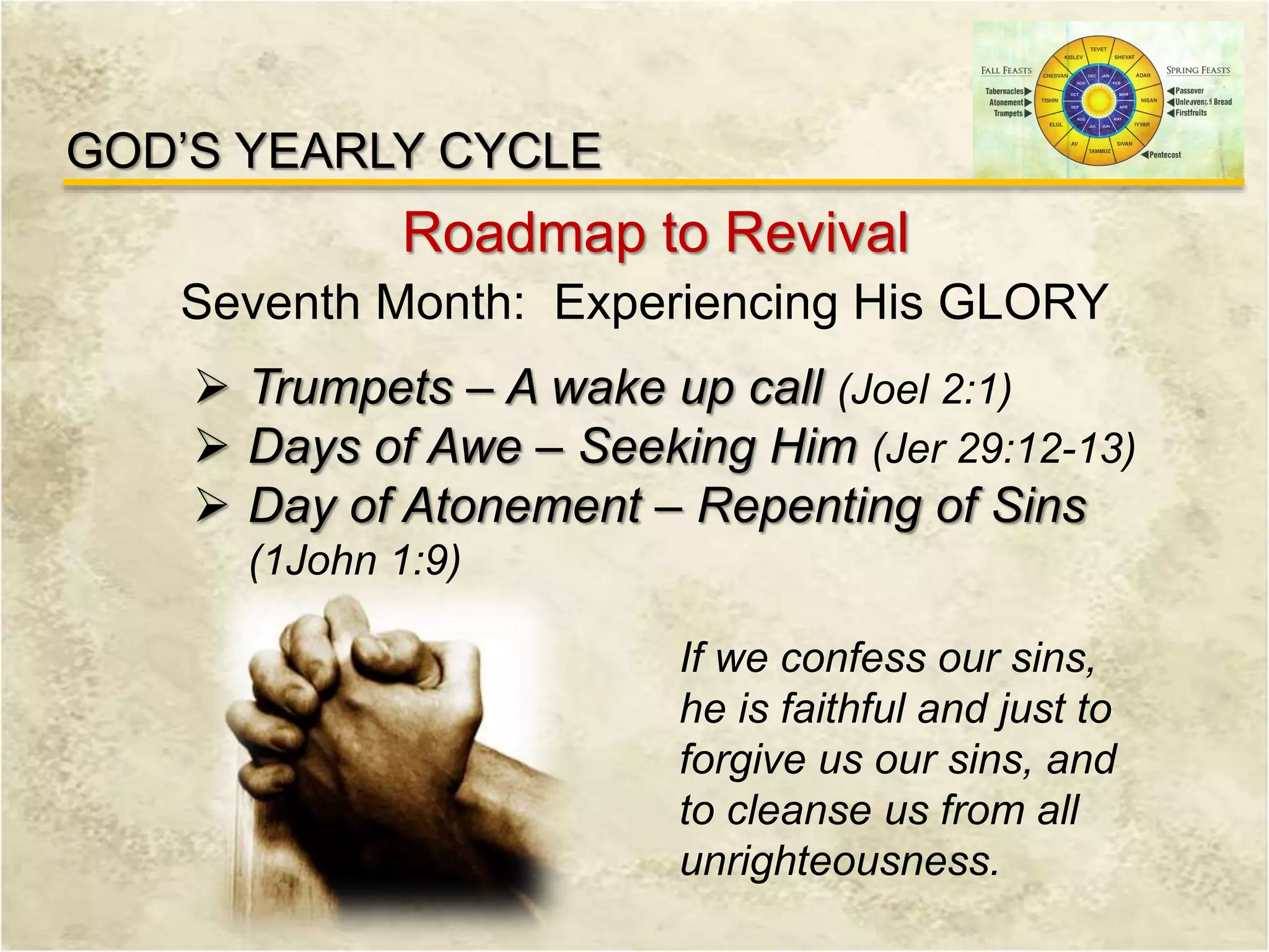 GOD’S YEARLY CYCLE
Roadmap to Revival
Seventh Month: Experiencing His GLORY
 Trumpets – A wake up call (Joel 2:1)
 Days of Awe – Seeking Him (Jer 29:12-13)
 Day of Atonement – Repenting of Sins
(1John 1:9)
If we confess our sins,
he is faithful and just to
forgive us our sins, and
to cleanse us from all
unrighteousness.
 