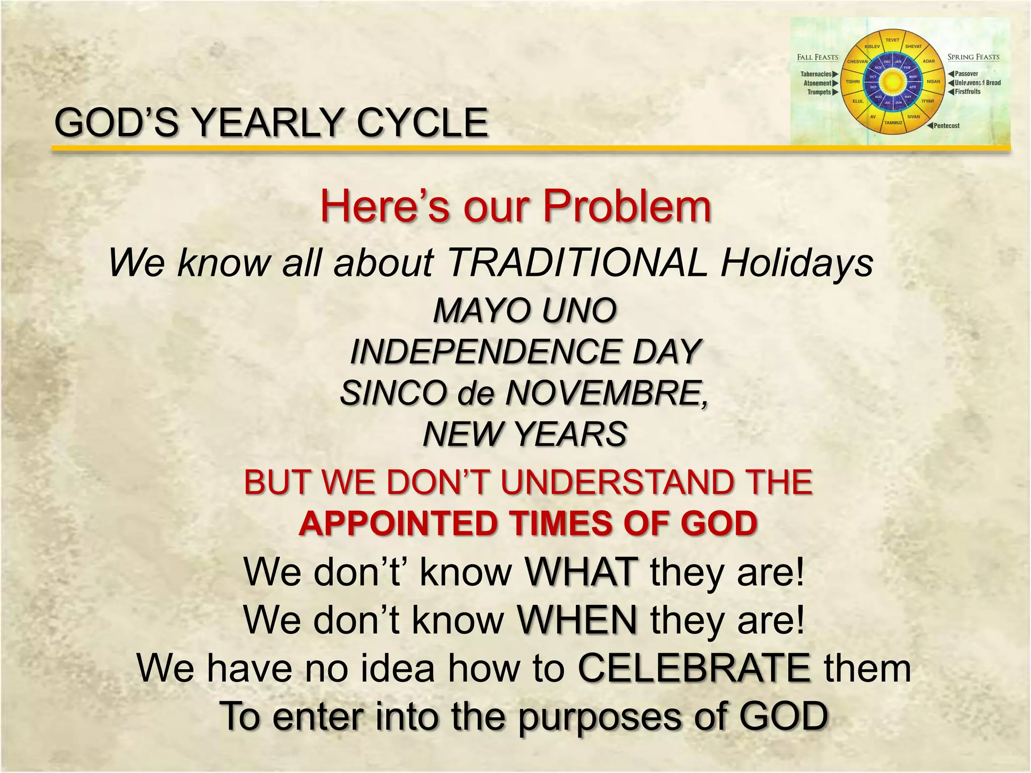 GOD’S YEARLY CYCLE
Here’s our Problem
We know all about TRADITIONAL Holidays
MAYO UNO
INDEPENDENCE DAY
SINCO de NOVEMBRE,
NEW YEARS
BUT WE DON’T UNDERSTAND THE
APPOINTED TIMES OF GOD
We don’t’ know WHAT they are!
We don’t know WHEN they are!
We have no idea how to CELEBRATE them
To enter into the purposes of GOD
 