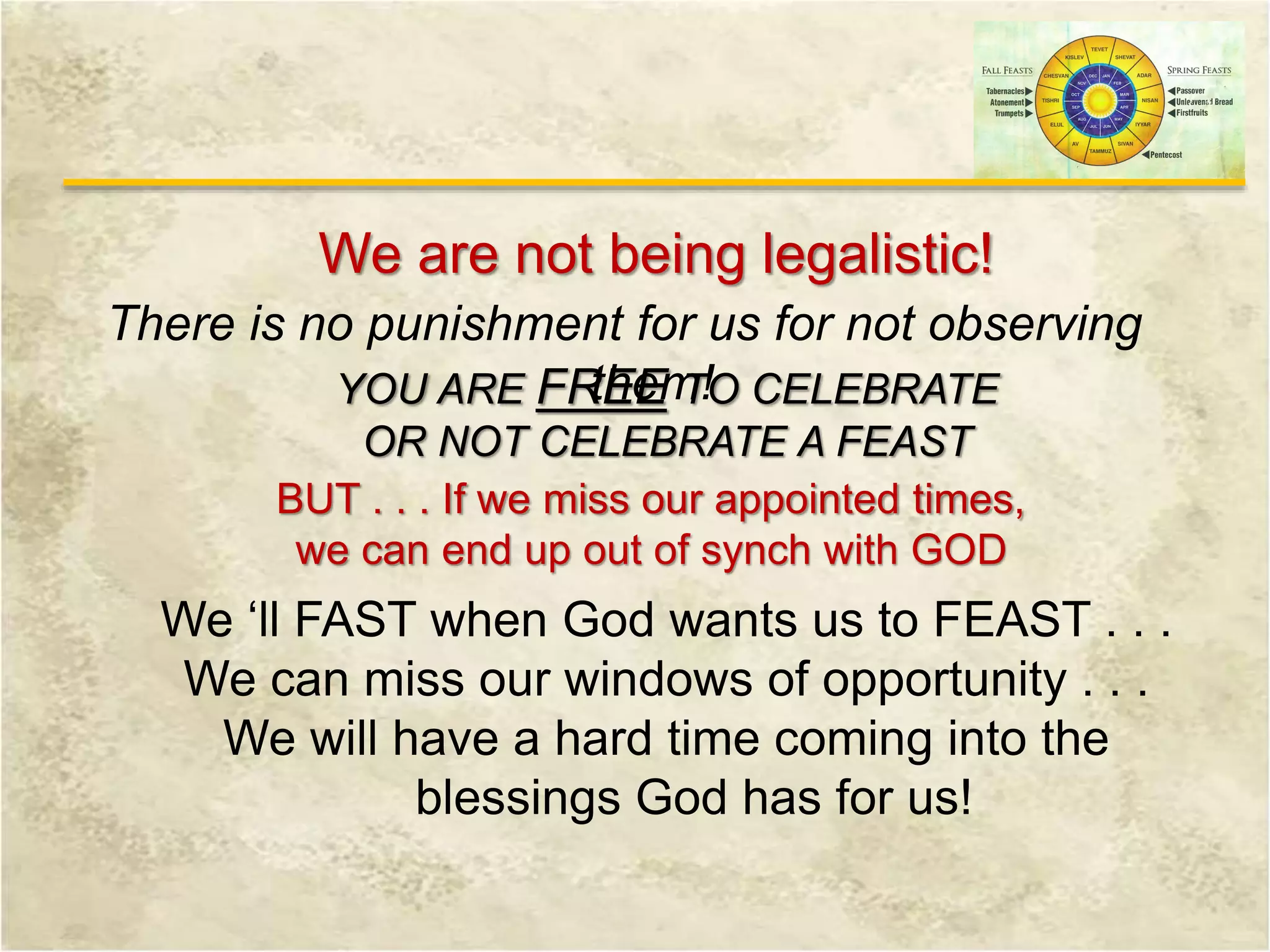 We are not being legalistic!
There is no punishment for us for not observing
them!YOU ARE FREE TO CELEBRATE
OR NOT CELEBRATE A FEAST
BUT . . . If we miss our appointed times,
we can end up out of synch with GOD
We ‘ll FAST when God wants us to FEAST . . .
We can miss our windows of opportunity . . .
We will have a hard time coming into the
blessings God has for us!
 