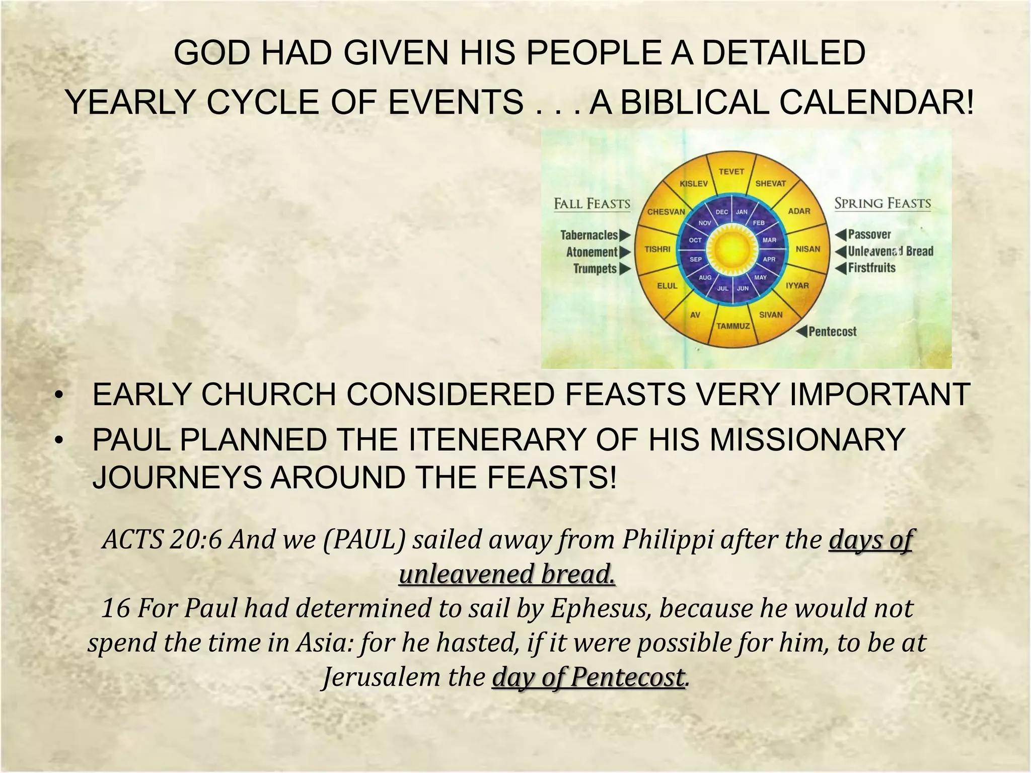 GOD HAD GIVEN HIS PEOPLE A DETAILED
YEARLY CYCLE OF EVENTS . . . A BIBLICAL CALENDAR!
• EARLY CHURCH CONSIDERED FEASTS VERY IMPORTANT
• PAUL PLANNED THE ITENERARY OF HIS MISSIONARY
JOURNEYS AROUND THE FEASTS!
ACTS 20:6 And we (PAUL) sailed away from Philippi after the days of
unleavened bread.
16 For Paul had determined to sail by Ephesus, because he would not
spend the time in Asia: for he hasted, if it were possible for him, to be at
Jerusalem the day of Pentecost.
 