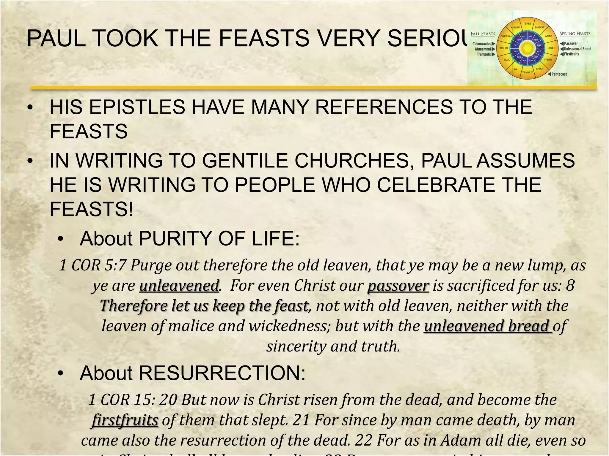 PAUL TOOK THE FEASTS VERY SERIOUSLY
• HIS EPISTLES HAVE MANY REFERENCES TO THE
FEASTS
• IN WRITING TO GENTILE CHURCHES, PAUL ASSUMES
HE IS WRITING TO PEOPLE WHO CELEBRATE THE
FEASTS!
• About PURITY OF LIFE:
1 COR 5:7 Purge out therefore the old leaven, that ye may be a new lump, as
ye are unleavened. For even Christ our passover is sacrificed for us: 8
Therefore let us keep the feast, not with old leaven, neither with the
leaven of malice and wickedness; but with the unleavened bread of
sincerity and truth.
• About RESURRECTION:
1 COR 15: 20 But now is Christ risen from the dead, and become the
firstfruits of them that slept. 21 For since by man came death, by man
came also the resurrection of the dead. 22 For as in Adam all die, even so
 
