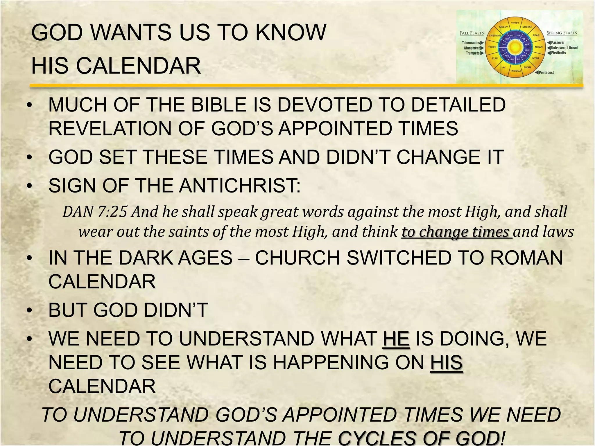 GOD WANTS US TO KNOW
HIS CALENDAR
• MUCH OF THE BIBLE IS DEVOTED TO DETAILED
REVELATION OF GOD’S APPOINTED TIMES
• GOD SET THESE TIMES AND DIDN’T CHANGE IT
• SIGN OF THE ANTICHRIST:
DAN 7:25 And he shall speak great words against the most High, and shall
wear out the saints of the most High, and think to change times and laws
• IN THE DARK AGES – CHURCH SWITCHED TO ROMAN
CALENDAR
• BUT GOD DIDN’T
• WE NEED TO UNDERSTAND WHAT HE IS DOING, WE
NEED TO SEE WHAT IS HAPPENING ON HIS
CALENDAR
TO UNDERSTAND GOD’S APPOINTED TIMES WE NEED
TO UNDERSTAND THE CYCLES OF GOD!
 